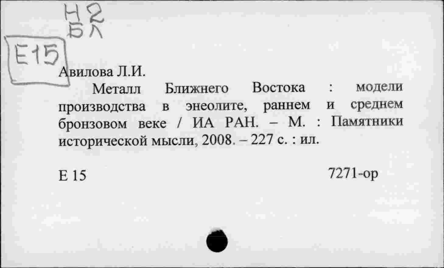 ﻿Авилова Л.И.
Металл Ближнего Востока : модели производства в энеолите, раннем и среднем бронзовом веке / ИА РАН. — М. : Памятники исторической мысли, 2008. - 227 с. : ил.
Е 15
727 Пор